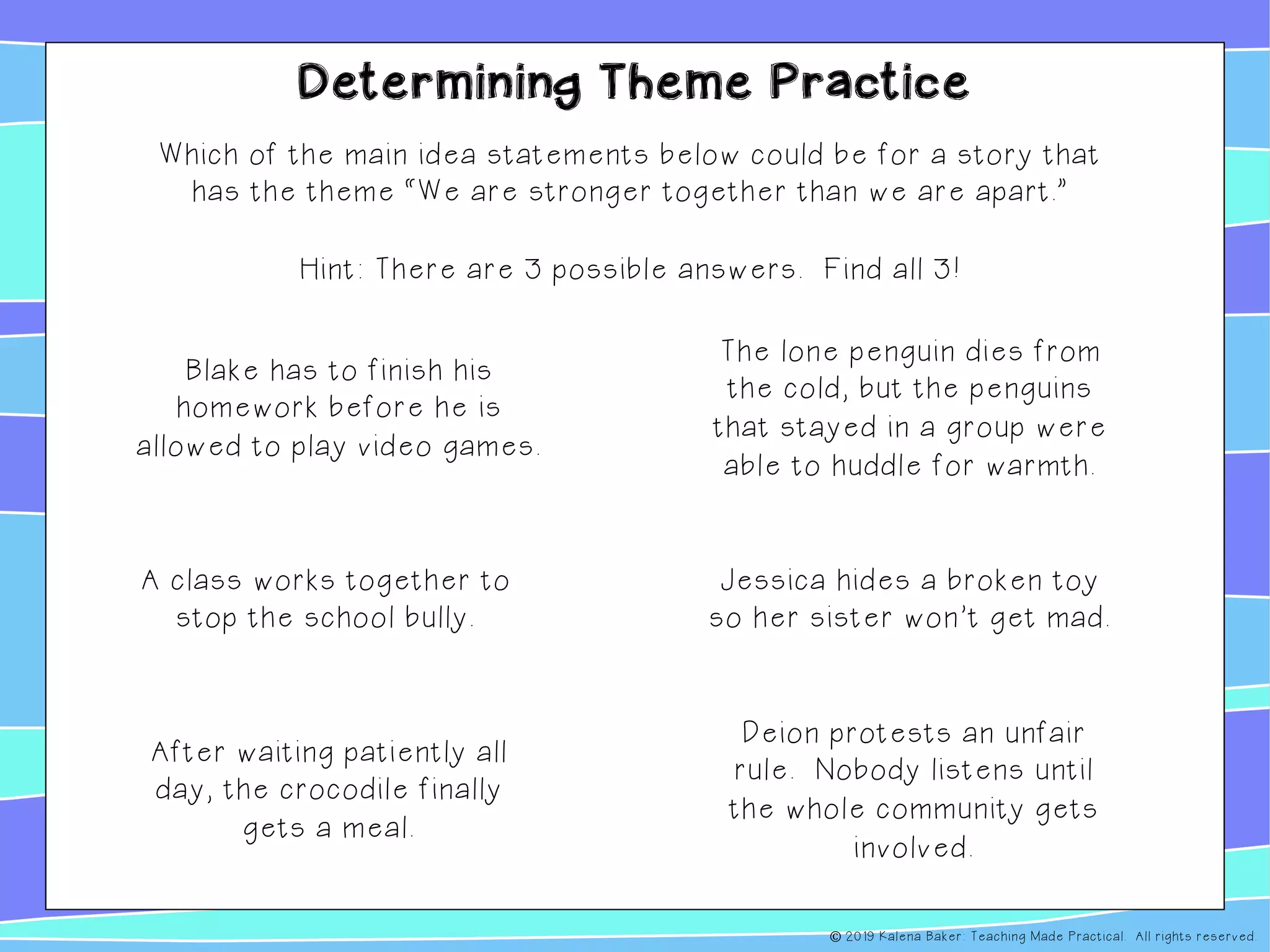 Determining Theme Practice
Which of the main idea statements below could be for a story that
has the theme “We are stronger together than we are apart.”
Hint: There are 3 possible answers. Find all 3!
Blake has to finish his
homework before he is
allowed to play video games.
A class works together to
stop the school bully.
The lone penguin dies from
the cold, but the penguins
that stayed in a group were
able to huddle for warmth.
Deion protests an unfair
rule. Nobody listens until
the whole community gets
involved.
After waiting patiently all
day, the crocodile finally
gets a meal.
Jessica hides a broken toy
so her sister won’t get mad.
© 2019 Kalena Baker: Teaching Made Practical. All rights reserved.
 