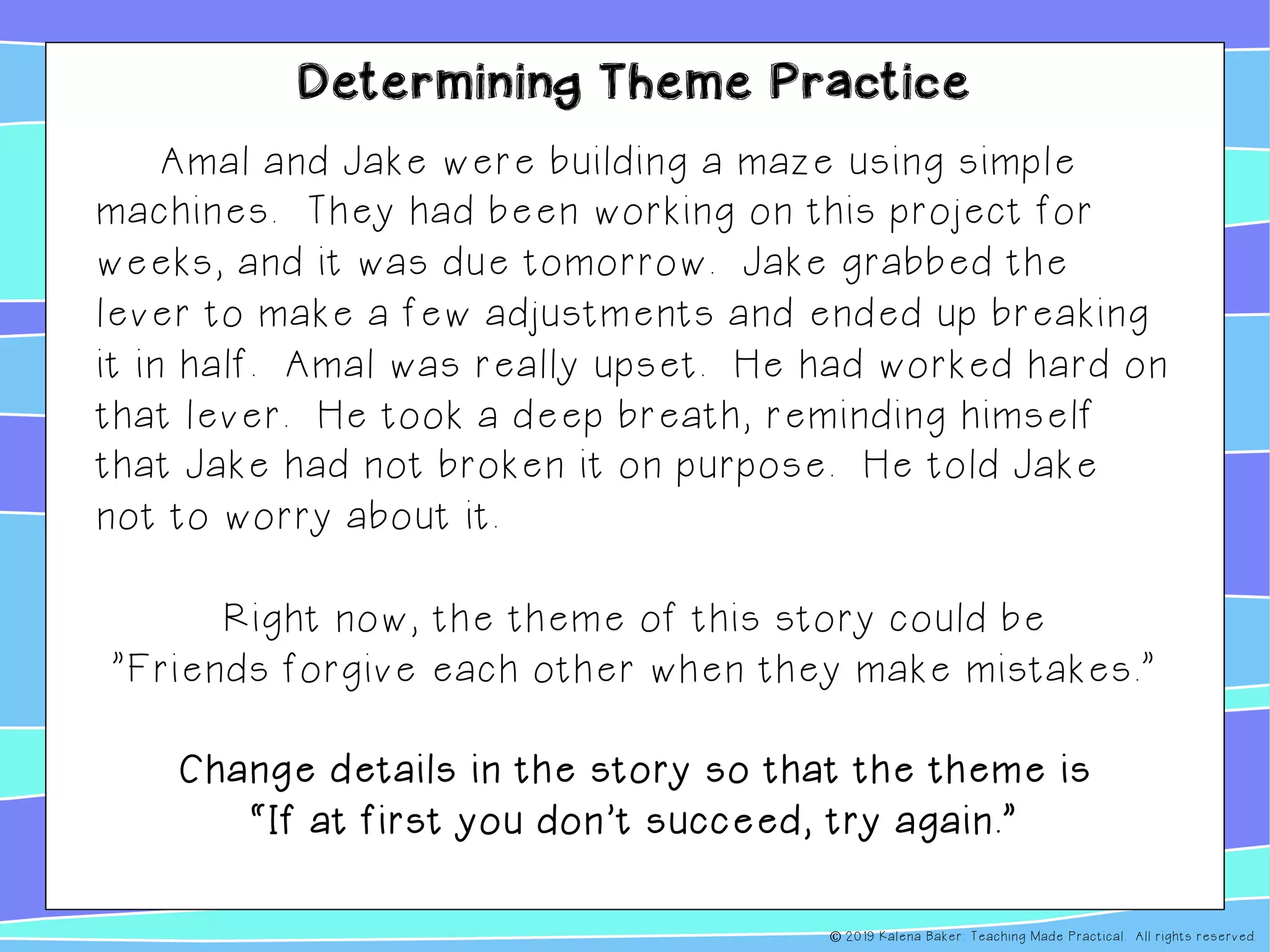 Determining Theme Practice
Amal and Jake were building a maze using simple
machines. They had been working on this project for
weeks, and it was due tomorrow. Jake grabbed the
lever to make a few adjustments and ended up breaking
it in half. Amal was really upset. He had worked hard on
that lever. He took a deep breath, reminding himself
that Jake had not broken it on purpose. He told Jake
not to worry about it.
Right now, the theme of this story could be
”Friends forgive each other when they make mistakes.”
Change details in the story so that the theme is
“If at first you don’t succeed, try again.”
© 2019 Kalena Baker: Teaching Made Practical. All rights reserved.
 