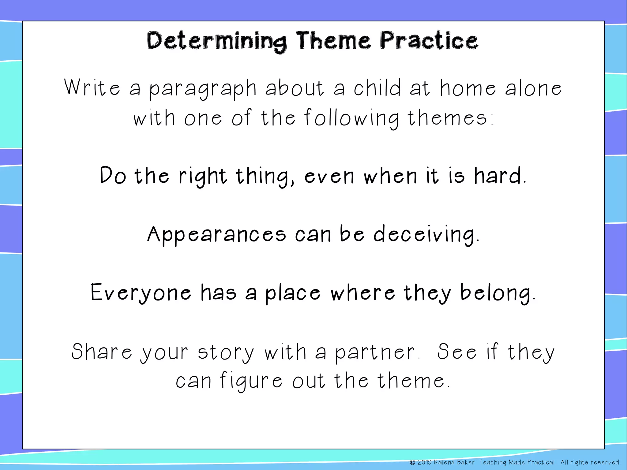 Determining Theme Practice
Write a paragraph about a child at home alone
with one of the following themes:
Do the right thing, even when it is hard.
Appearances can be deceiving.
Everyone has a place where they belong.
Share your story with a partner. See if they
can figure out the theme.
© 2019 Kalena Baker: Teaching Made Practical. All rights reserved.
 