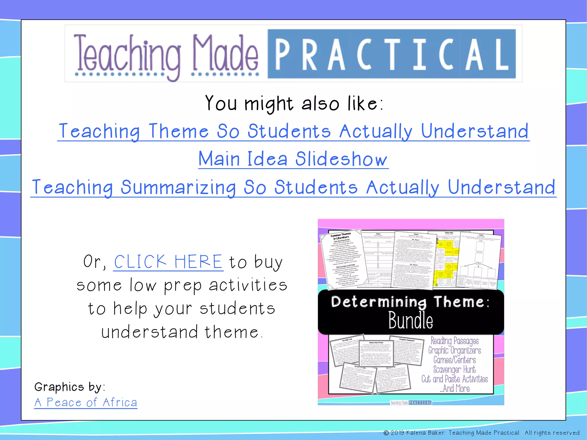 You might also like:
Teaching Theme So Students Actually Understand
Main Idea Slideshow
Teaching Summarizing So Students Actually Understand
Or, CLICK HERE to buy
some low prep activities
to help your students
understand theme.
Graphics by:
A Peace of Africa
© 2019 Kalena Baker: Teaching Made Practical. All rights reserved.
 