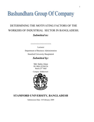 DETERMINING THE MOTIVATING FACTORS OF THE
WORKERS OF INDUSTRIAL SECTOR IN BANGLADESH.
Submitted to:
…………………….
Lecturer
Department of Business Administration
Stamford University Bangladesh
Submitted by:
Md. Sahin Alam
ID: BBA 02506526
Batch:25th
H&I
Campus: Siddeswari
STAMFORD UNIVERSITY, BANGLADESH
Submission Date: 10 February 2009
1
 