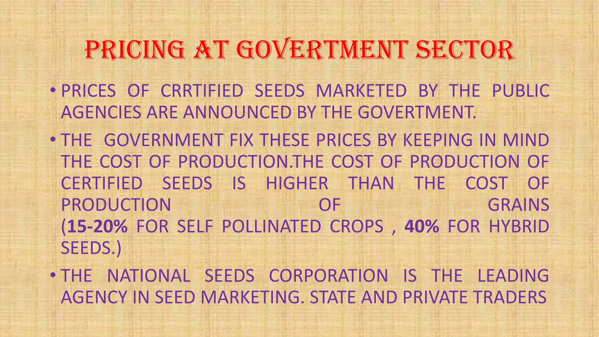 PRICING AT GOVERTMENT SECTOR
• PRICES OF CRRTIFIED SEEDS MARKETED BY THE PUBLIC
AGENCIES ARE ANNOUNCED BY THE GOVERTMENT.
• THE GOVERNMENT FIX THESE PRICES BY KEEPING IN MIND
THE COST OF PRODUCTION.THE COST OF PRODUCTION OF
CERTIFIED SEEDS IS HIGHER THAN THE COST OF
PRODUCTION OF GRAINS
(15-20% FOR SELF POLLINATED CROPS , 40% FOR HYBRID
SEEDS.)
• THE NATIONAL SEEDS CORPORATION IS THE LEADING
AGENCY IN SEED MARKETING. STATE AND PRIVATE TRADERS
 