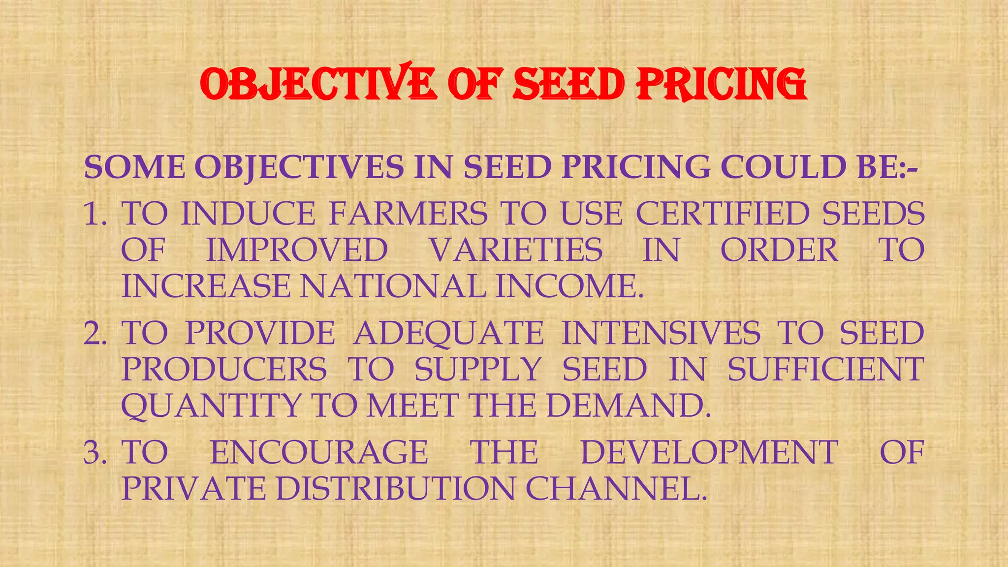 Objective of seed pricing
SOME OBJECTIVES IN SEED PRICING COULD BE:-
1. TO INDUCE FARMERS TO USE CERTIFIED SEEDS
OF IMPROVED VARIETIES IN ORDER TO
INCREASE NATIONAL INCOME.
2. TO PROVIDE ADEQUATE INTENSIVES TO SEED
PRODUCERS TO SUPPLY SEED IN SUFFICIENT
QUANTITY TO MEET THE DEMAND.
3. TO ENCOURAGE THE DEVELOPMENT OF
PRIVATE DISTRIBUTION CHANNEL.
 