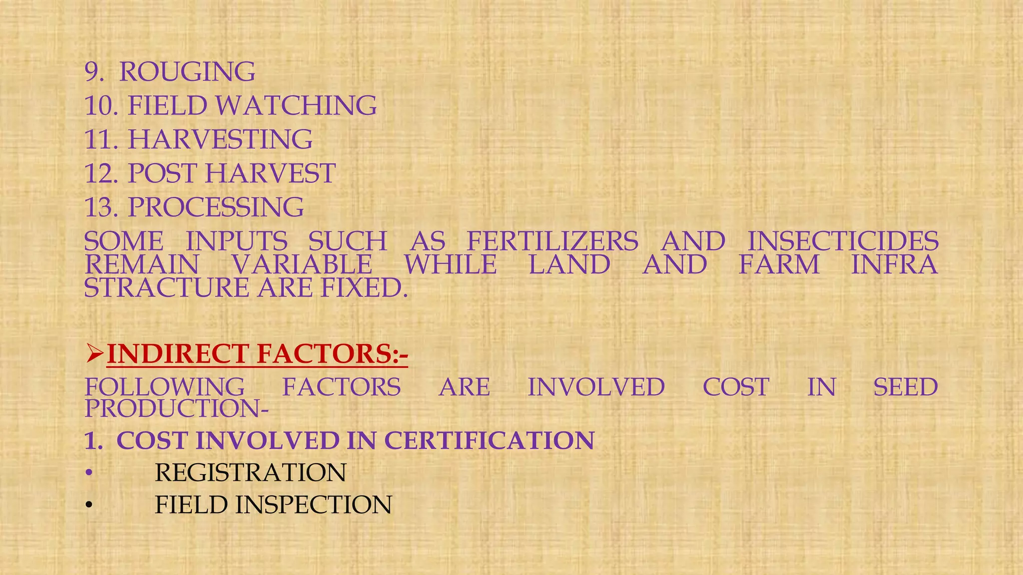 9. ROUGING
10. FIELD WATCHING
11. HARVESTING
12. POST HARVEST
13. PROCESSING
SOME INPUTS SUCH AS FERTILIZERS AND INSECTICIDES
REMAIN VARIABLE WHILE LAND AND FARM INFRA
STRACTURE ARE FIXED.
INDIRECT FACTORS:-
FOLLOWING FACTORS ARE INVOLVED COST IN SEED
PRODUCTION-
1. COST INVOLVED IN CERTIFICATION
• REGISTRATION
• FIELD INSPECTION
 