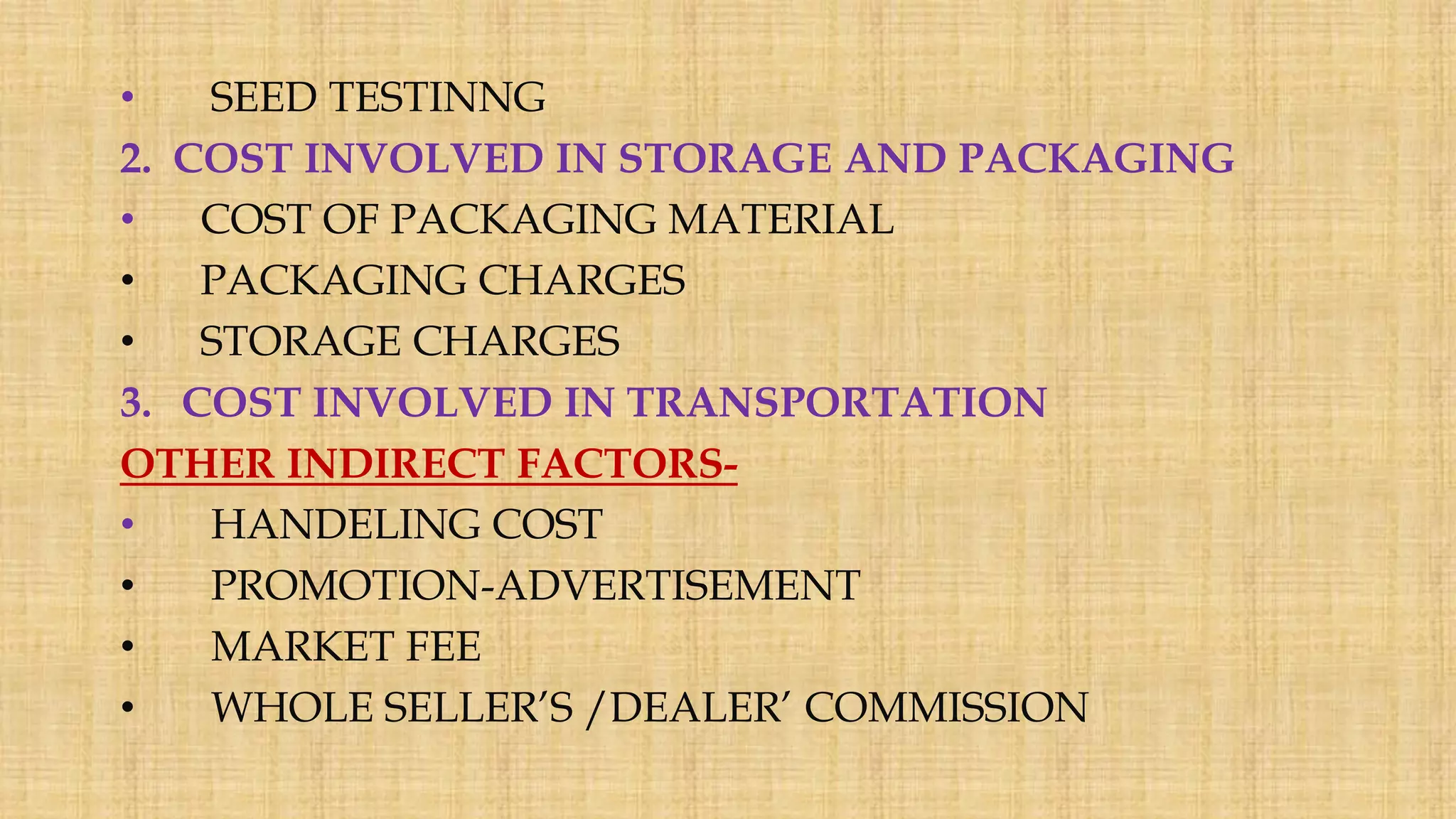 • SEED TESTINNG
2. COST INVOLVED IN STORAGE AND PACKAGING
• COST OF PACKAGING MATERIAL
• PACKAGING CHARGES
• STORAGE CHARGES
3. COST INVOLVED IN TRANSPORTATION
OTHER INDIRECT FACTORS-
• HANDELING COST
• PROMOTION-ADVERTISEMENT
• MARKET FEE
• WHOLE SELLER’S /DEALER’ COMMISSION
 