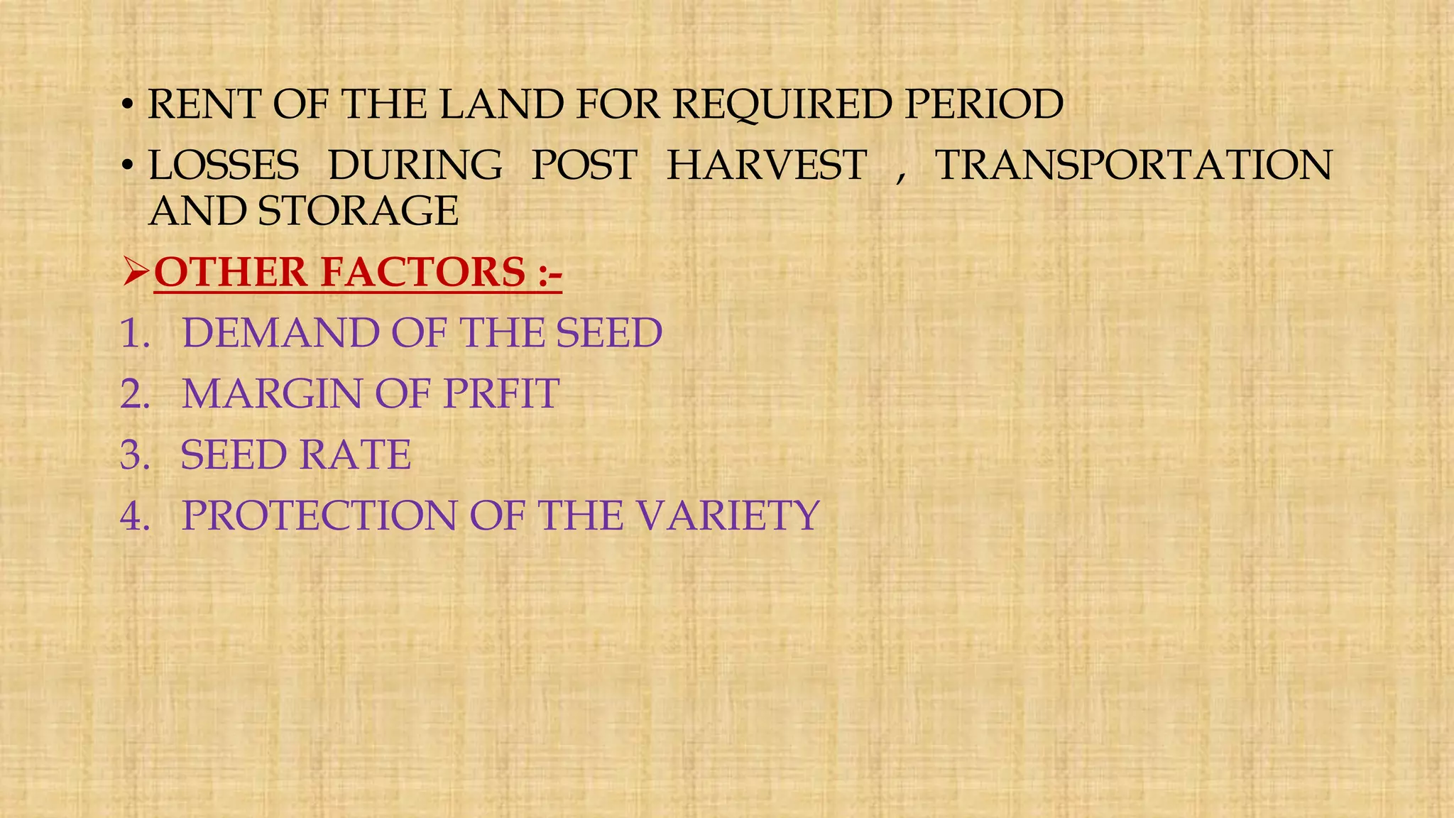 • RENT OF THE LAND FOR REQUIRED PERIOD
• LOSSES DURING POST HARVEST , TRANSPORTATION
AND STORAGE
OTHER FACTORS :-
1. DEMAND OF THE SEED
2. MARGIN OF PRFIT
3. SEED RATE
4. PROTECTION OF THE VARIETY
 