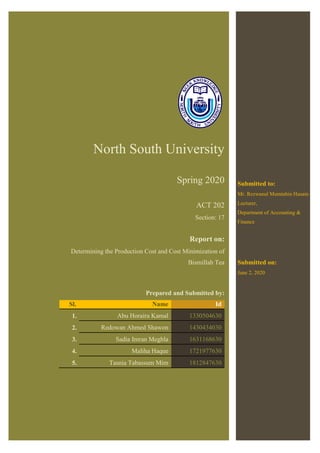 North South University
Spring 2020
ACT 202
Section: 17
Report on:
Determining the Production Cost and Cost Minimization of
Bismillah Tea
Prepared and Submitted by:
Sl. Name Id
1. Abu Horaira Kamal 1330504630
2. Redowan Ahmed Shawon 1430434030
3. Sadia Imran Meghla 1631168630
4. Maliha Haque 1721977630
5. Tasnia Tabassum Mim 1812847630
Submitted to:
Mr. Rezwanul Mumtahin Husain
Lecturer,
Department of Accounting &
Finance
Submitted on:
June 2, 2020
 