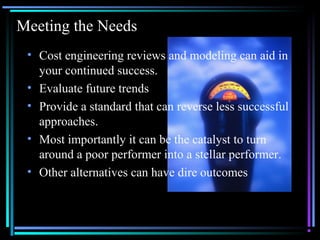 01/26/15 @All rights retained by S3 4
Meeting the Needs
• Cost engineering reviews and modeling can aid in
your continued success.
• Evaluate future trends
• Provide a standard that can reverse less successful
approaches.
• Most importantly it can be the catalyst to turn
around a poor performer into a stellar performer.
• Other alternatives can have dire outcomes
 