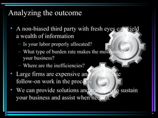01/26/15 @All rights retained by S3 5
Analyzing the outcome
• A non-biased third party with fresh eyes can yield
a wealth of information
– Is your labor properly allocated?
– What type of burden rate makes the most sense for
your business?
– Where are the inefficiencies?
• Large firms are expensive and often create
follow-on work in the process.
• We can provide solutions and train you to sustain
your business and assist when needed.
 