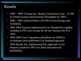01/26/15 @All rights retained by S3 7
Results
• 1990 – TRW Technar Inc. Honda Crash Sensor Line – $1.9M
in Annual savings and Increased Throughput by 300%.
• 2000 – 2001 General Motors $16.4M in Cost Savings and
Avoidance
• 2001-2003 Faurecia implemented Cost Standard for supplier
resulting in 30% cost savings for all new business for five
years.
• 2003-2005 Lear Corporation identified over $50M in
overcharges and established Cost Standard approach.
• 2006 Burtek, Inc. Implemented lean approach to new
business resulted in 50% less labor and improved
profitability.
 
