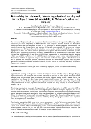 European Journal of Business and Management
ISSN 2222-1905 (Paper) ISSN 2222-2839 (Online)
Vol.5, No.27, 2013

www.iiste.org

Determining the relationship between organizational learning and
the employees' career job adaptability in Mahan-e-Sepahan steel
company
Masih hajian1, Seyed Ali Siadat2, Saeed Rajaeepour3
1. M.A. Student,Management Department, Islamic Azad University,Najafabad Branch, Iran
2. Associate Professor, Department of education, faculty of psychology and educational sciences.University
of Isfahan.Iran.E-mail : s.a.siadat@edu.ui.ac.ir
3. Associate Professor, Department of education, faculty of psychology and educational sciences. University
of Isfahan.Iran.E-mail : Saeed Rajaeepour@gmail.com
* E-mail of the corresponding author: Masih hajian
Abstract
The purpose of the present study was to determine the relationship between the organizational learning and the
employees' job career adaptability in Mahan-Sepahan steel company. Research method was descriptivecorrelational study and the population included all 291 employees of Mahan-e-Sepahan steel company. The
statistical sample size through Kerjis and Morgan (1970) table was assessed 175; however, the returned
questionnaires were 152 cases. In order to select the employees the method of stratified random sampling
appropriate for male and female statistical population was applied. The measurement instruments included
Savikas (2007) 20-items questionnaire of job career adaptability with the reliability coefficient between 0.86 to
0.80 and the reliability of 0.70, and Fross (2003)16-item questionnaire of organizational learning with the
validity and reliability coefficient of 0.80 and 0.83 respectively. In order to carry out the inferential data analysis
the statistical methods of regression analysis, and correlation coefficient were applied. The observed "r" at
p≤0.05 showed the significant positive correlation between the organizational learning and job career
adaptability and the components of job career concerns, curiosity, trust in the employees' job career in Mahan-eSepahan steel company.
Keywords: organizational learning, job career adaptability, employees, Mahan–e- Sepahan steel company
1. Introduction
Organizational learning is the process wherein the improved results will be achieved through changing
organizational rules and strategies and desirable outcomes are reached; in other words, the organizational
learning is the process which leads to updating and altering common mental models (Dianne, 2009). The
organizations can change their knowledge through organizational learning. There are two sources of direct
experience and the use of others' experience, the organizations achieve knowledge and develop insight through
acting and feedback in direct experience and through research and study activities in indirect experience
(Fraehce, 2003).
Reinforcing organizational learning in the organizations will lead to the creation of stability and social visible as
well as invisible bonds and it increases the sense of participation and trust among the employees, But lake of
attention to the organizational learning is the impediment in the way of developing the organizational knowledge
and the adaptation of the people with the job duties one of variables is the job career adaptability. Hearne (2007)
defines the job career as "job career alleviates dealing with the changes." The change in working activities due to
globalization, technology development, economic instability, altering demographic condition has a significant
effect on today's working environment.
Therefore the adaptability of job career is the process which causes a kind of self-awareness evolution. People
are aware of the skills, potentials, abilities, facilities, and the features of self-awareness and this self-awareness is
a cycle which leads the individual to a satisfying job and it can be reinforced through organizational learning in
the organization. However, the fact that how much the organizational learning can affect the employees' job
career of Mahan-e-Sepahan steel company is the issue the present study works on.
2. Research methodology
The research method was descriptive-correlational and the statistical population included all 291 employees in

27

 