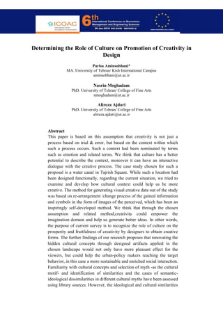 Abstract
Determining the Role of Culture on Promotion of Creativity in
Design
Parisa Aminsobhani*
MA. University of Tehran/ Kish International Campus
aminsobhani@ut.ac.ir
Nasrin Moghadam
PhD. University of Tehran/ College of Fine Arts
nmoghadam@ut.ac.ir
Alireza Ajdari
PhD. University of Tehran/ College of Fine Arts
alireza.ajdari@ut.ac.ir
Abstract
This paper is based on this assumption that creativity is not just a
process based on trial & error, but based on the context within which
such a process occurs. Such a context had been nominated by terms
such as emotion and related terms. We think that culture has a better
potential to describe the context, moreover it can have an interactive
dialogue with the creative process. The case study chosen for such a
proposal is a water canal in Tajrish Square. While such a location had
been designed functionally, regarding the current situation, we tried to
examine and develop how cultural context could help us be more
creative. The method for generating visual creative data out of the study
was based on re-arrangement /change process of the gained information
and symbols in the form of images of the perceived, which has been an
inspiringly self-developed method. We think that through the chosen
assumption and related method,creativity could empower the
imagination domain and help us generate better ideas. In other words,
the purpose of current survey is to recognize the role of culture on the
prosperity and fruitfulness of creativity by designers to obtain creative
forms. The further findings of our research proposes that renovating the
hidden cultural concepts through designed artifacts applied in the
chosen landscape would not only have more pleasant effect for the
viewers, but could help the urban-policy makers reaching the target
behavior, in this case a more sustainable and enriched social interaction.
Familiarity with cultural concepts and selection of myth -as the cultural
motif- and identification of similarities and the cases of semantic-
ideological dissimilarities in different cultural myths have been assessed
using library sources. However, the ideological and cultural similarities
 