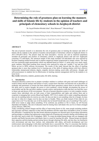 Journal of Education and Practice www.iiste.org
ISSN 2222-1735 (Paper) ISSN 2222-288X (Online)
Vol.4, No.14, 2013
146
Determining the role of greatness plan on learning the manners
and skills of Islamic life by students in the opinion of teachers and
principals of elementary schools in Jarghoyeh district
Dr. Seyed Ebrahim Mirshah Jafari1
, Reza Mansouri*2
, Marzieh Beygi3
1. Associate Professor, Department of Educational Sciences, Faculty of Educational Sciences and Psychology, University of Isfahan,
2. M.A. Department of Education Planning, Faculty of Education, Islamic Azad University Khorasgan Branch,
3. B.s. Elementary Education , Zeinab Kobra Teacher Training Center
* E-mail of the corresponding author: rezamansouri14@gmail.com
ABSTRACT
The aim of present research is to determine the role of greatness plan on learning the manners and skills of
Islamic life by students in the opinion of teachers and principals of elementary schools in Jarghoyeh district in
2011-1391(2011-2012). The present study has been descriptive –traverse one and its statistical population
included all principals and teachers of elementary schools in Jarghoyeh district (old and new Jarghoyeh)
consisting 175 individuals. The statistical sample of this study included 120 individuals who were selected by
Kockarn sampling method formula and in random categorical manner proportional to sample volume. The study
tool was researcher-made questionnaire which was adjusted based on Likert’s 5- point scale (very much, much,
good, medium, little).Data resulting from research were analyzed by using uni- variable T test and also LSD
follow up test in SPSS software environment. The results of this study showed that the effect of teaching
greatness plan is more than medium level in learning any of the skills of making relation with God, effective
relationship, interpersonal relations, dignity, empathy, decision making, social order, self-esteem , thought, and
self-consciousness in students but its effectiveness in learning emotion management skill by the students is in
lower level.
Key words: instruction, students, greatness plan, life skills, learning
1. Introduction
Advanced education system tries to prepare nowadays students to confront with great and small challenges of
world in future and the teachers and trainers of such a system know that their conventional role as describers of
textbooks and questioners of lessons has been ended and future generation expects them to provide them with
life skills such as creative thought, the power to solve problems, critical thought, development the power of
social ability and the like and direct students towards creative and productive tasks that they can find their ways
in future ups and downs of life environments. The aim of present education system is to train complete citizens,
namely those individuals who are both aware of their responsibilities and rights and enforce them and to
cooperate in managing their society (Raouf and Faghihi, 1997:316).A student who is under compelling education
does not do anything unless he receives an order, he does not dare to eat something when he is hungry, he does
not dare to when he is happy even he does not dare to breathe. When you think instead of him what do you
expect him to do? You that take care of all his deeds why he himself should take care of something? Thus such a
child never needs to judge about something. If he confronts any problem in life in future, he will become
dependent and helpless. The aim of education must be training those individuals who can live in future arranged
society (Rossou, 2004:295).
Today considering cultural changes and the effect of intervening factors in life, many people including students
lack necessary and basic capacities to deal with life problems and thus made them susceptible in front of routine
life difficulties. Considering the fact that formal education programs are directed more on providing information
and knowledge so children and adolescents remain deprived of learning and scientific dealing with problems and
the skills they need in daily life (Vashaghani, 2005). To create developed human beings who are equipped with
morality and finally become pious individuals, there is a need for learning life skills. Human beings can identify
their capacities and developing and preventing factors through obtaining life skills, and also they can familiarize
with environment and may have realism, safe relationship with others, self-worth development and love
reinforcement and exchanging it with others and finally have a successful life. Thus it is necessary that families
try not only to learn life skills in their own life but also teach them to their children and surrounding people so
 