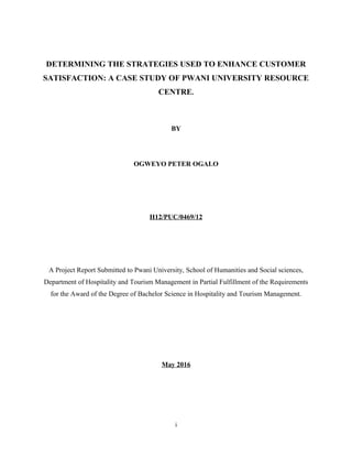 DETERMINING THE STRATEGIES USED TO ENHANCE CUSTOMER
SATISFACTION: A CASE STUDY OF PWANI UNIVERSITY RESOURCE
CENTRE.
BY
OGWEYO PETER OGALO
H12/PUC/0469/12
A Project Report Submitted to Pwani University, School of Humanities and Social sciences,
Department of Hospitality and Tourism Management in Partial Fulfillment of the Requirements
for the Award of the Degree of Bachelor Science in Hospitality and Tourism Management.
May 2016
i
 