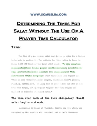 www.scmuslim.com

     Determining The Times For
  Salat Without The Use Of A
       Prayer Time Calculator
Time:

      The Time of a particular salat must be in in order for a Muslim

to be able to perform it. The evidence for this ruling is found in

Surah 4:103 (Al-Nisa) of the Quran which reads: "Fa-itha qadaytumu

alssalatafaothkuroo Allaha qiyaman waquAAoodanwaAAala junoobikum fa-

itha itma/nantumfaaqeemoo alssalata inna alssalatakanat AAala

almu/mineena kitaban mawqootan; which translates into English as:

"When ye pass (Congregational) prayers, celebrate Allah's praises,

standing, sitting down, or lying down on your sides; but when ye are

free from danger, set up Regular Prayers: For such prayers are

enjoined on believers at stated times."


The time when each of the five obligatory (fard)
salat begins and ends:

       According to Sunan at-Tirmidhi Hadith no: 151 which was

narrated by Abu Huraira who reported that Allah's Messenge
 