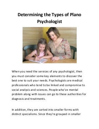 Determining the Types of Plano
Psychologist
When you need the services of any psychologist, then
you must consider some key elements to discover the
best one to suit your needs. Psychologists are medical
professionals who tend to be linked and compromise to
social analysis and sciences. People who've mental
problem along with issues can go to these authorities for
diagnosis and treatments.
In addition, they are sorted into smaller forms with
distinct specialisms. Since they're grouped in smaller
 