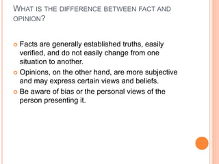 WHAT IS THE DIFFERENCE BETWEEN FACT AND
OPINION?
 Facts are generally established truths, easily
verified, and do not easily change from one
situation to another.
 Opinions, on the other hand, are more subjective
and may express certain views and beliefs.
 Be aware of bias or the personal views of the
person presenting it.
 