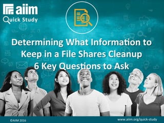 www.aiim.org/quick-study	©AIIM	2016	
Determining	What	Informa0on	to	
Keep	in	a	File	Shares	Cleanup	
6	Key	Ques0ons	to	Ask	
©AIIM	2016	 www.aiim.org/quick-study	
 