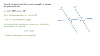 1
2
3
4
5
6
7
8
m
n
t
Example: Determine whether m must be parallel to n under
the given conditions:
b) 𝑚∠3 = 100 𝑜
, 𝑚∠6 = 80 𝑜
First, what type of angles are ∠3 and ∠6?
They are alternate interior angles.
Alternate interior angles must be congruent for the lines
forming them to be parallel.
𝑚∠3 ≠ 𝑚∠6
Therefore, lines m and n are not parallel.
 