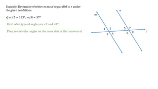 1
2
3
4
5
6
7
8
m
n
t
Example: Determine whether m must be parallel to n under
the given conditions:
a) 𝑚∠2 = 123 𝑜
, 𝑚∠8 = 57 𝑜
First, what type of angles are ∠2 and ∠8?
They are exterior angles on the same side of the transversal.
 