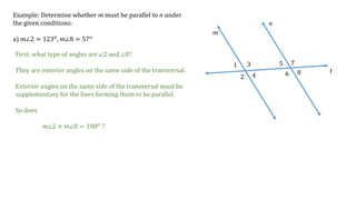 1
2
3
4
5
6
7
8
m
n
t
Example: Determine whether m must be parallel to n under
the given conditions:
a) 𝑚∠2 = 123 𝑜
, 𝑚∠8 = 57 𝑜
First, what type of angles are ∠2 and ∠8?
They are exterior angles on the same side of the transversal.
Exterior angles on the same side of the transversal must be
supplementary for the lines forming them to be parallel.
So does
𝑚∠2 + 𝑚∠8 = 180 𝑜 ?
 