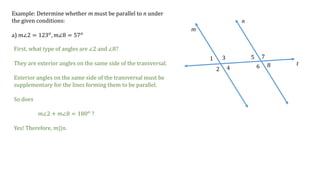 1
2
3
4
5
6
7
8
m
n
t
Example: Determine whether m must be parallel to n under
the given conditions:
a) 𝑚∠2 = 123 𝑜
, 𝑚∠8 = 57 𝑜
First, what type of angles are ∠2 and ∠8?
They are exterior angles on the same side of the transversal.
Exterior angles on the same side of the transversal must be
supplementary for the lines forming them to be parallel.
So does
𝑚∠2 + 𝑚∠8 = 180 𝑜 ?
Yes! Therefore, 𝑚||𝑛.
 