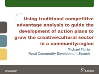 Using traditional competitive advantage analysis to guide the development of action plans to grow the creative/cultural sector in a community/region Michael Florio Rural Community Development Branch 