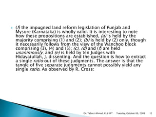 (f) the impugned land reform legislation of Punjab and Mysore (Karnataka) is wholly valid. It is interesting to note how these propositions are established, (a) is held by the majority comprising (1) and (2); (b) is held by (2) only, though it necessarily follows from the view of the Wanchoo block comprising (3), (4) and (5); (c), (d) and (f) are held unanimously; and (e) is held by ten Judges with Hidayatullah, J. dissenting. And the question is how to extract a single ratio out of these judgments. The answer is that the tangle of five separate judgments cannot possibly yield any single ratio. As observed by R. Cross: Tuesday, October 06, 2009Dr. Tabrez Ahmad, KLS KIIT.13