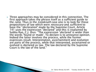 Three approaches may be considered in this connection. The first approach takes the phrase itself as a sufficient guide to the ratio. Thus in the Golaknath case one is to look for those propositions of law which were necessary and sufficient to base the "declaration" made by the Supreme Court. Article 141 uses the expression "declared" and this is explained by Subba Rao, C.J. thus: "The expression 'declared' is wider than the words 'found or made'. To declare is to announce opinion. Indeed the latter involves the process, while the former expresses result. Interpretation, ascertainment and evolution are parts of the process, while that interpreted, ascertained or evolved is declared as law. The law declared by the Supreme Court is the law of the land."Tuesday, October 06, 2009Dr. Tabrez Ahmad, KLS KIIT.15