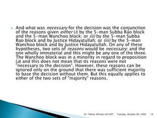 And what was necessary for the decision was the conjunction of the reasons given either (i) by the 5-man Subba Rao block and the 5-man Wanchoo block; or (ii) by the 5-man Subba Rao block and by Justice Hidayatullah; or (iii) by the 5-man Wanchoo block and by Justice Hidayatullah. On any of these hypotheses, two sets of reasons would be necessary; and the one wholly immaterial and this might be any one of the three. The Wanchoo block was in a minority in regard to proposition (a) and this does not mean that its reasons were not "necessary to the decision". However, these reasons can be ignored only on the ground that there was sufficient majority to base the decision without them. But this equally applies to either of the two sets of "majority" reasons. Tuesday, October 06, 2009Dr. Tabrez Ahmad, KLS KIIT.16