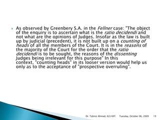 As observed by Greenbery S.A. in the Fellner case: "The object of the enquiry is to ascertain what is the ratio decidendi and not what are the opinions of Judges. Insofar as the law is built up by judicial (precedent), it is not built up on a counting of heads of all the members of the Court. It is in the reasons of the majority of the Court for the order that the ratio decidendi is to be sought, the reasons of the dissenting Judges being irrelevant for this purpose" In this context, "counting heads" in its looser version would help us only as to the acceptance of "prospective overruling". Tuesday, October 06, 2009Dr. Tabrez Ahmad, KLS KIIT.19