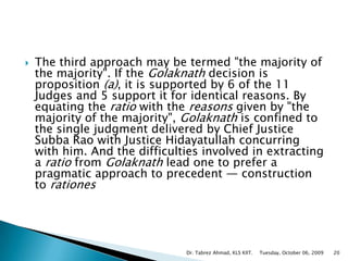 The third approach may be termed "the majority of the majority". If the Golaknath decision is proposition (a), it is supported by 6 of the 11 Judges and 5 support it for identical reasons. By equating the ratio with the reasons given by "the majority of the majority", Golaknath is confined to the single judgment delivered by Chief Justice Subba Rao with Justice Hidayatullah concurring with him. And the difficulties involved in extracting a ratio from Golaknath lead one to prefer a pragmatic approach to precedent — construction to rationesTuesday, October 06, 2009Dr. Tabrez Ahmad, KLS KIIT.20