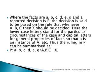 Where the facts are a, b, c, d, e, g and a reported decision is P, the decision is said to be based on the rule that whenever A, B, C then X should be decided. Here the lower case letters stand for the particular circumstances of the case and capital letters for general properties of facts so that a is an instance of A, etc. Thus the ruling in P can be summarised as: P: a, b, c, d, e, g/A.B.C   X. Tuesday, October 06, 2009Dr. Tabrez Ahmad, KLS KIIT.6