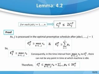 Lemma: 4.2
Proof
Consequently, in the time interval from 𝒎𝒂𝒙
𝒌=𝟏,…,𝒋
𝒓 𝒌 to 𝑪𝒋
𝑵
, there
can not be any point in time at which machine is idle.
𝑓𝑜𝑟 𝑒𝑎𝑐ℎ 𝑗𝑜𝑏 𝑗 = 1, … , 𝑛 𝐶𝑗
𝑁 ≤ 2𝐶𝑗
𝑃
As, 𝑗 is processed in the optimal preemptive schedule after jobs1, … , 𝑗 − 1
&𝑪𝒋
𝑷
≥ 𝒎𝒂𝒙
𝒌=𝟏,…,𝒋
𝒓 𝒌 𝑪𝒋
𝑷
≥ 𝒑 𝒌
𝑗
𝑘=1
𝑪𝒋
𝑵
≥ 𝒎𝒂𝒙
𝒌=𝟏,…,𝒋
𝒓 𝒌
So,
Therefore, 𝑪𝒋
𝑵
≤ 𝒎𝒂𝒙
𝒌=𝟏,…,𝒋
𝒓 𝒌 + 𝒑 𝒌
𝑗
𝑘=1 ≤ 𝟐𝑪𝒋
𝑷
13/15
 