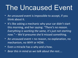 The Uncaused Event
• An uncaused event is impossible to accept, if you
think about it.
• It’s like asking a mechanic why your car didn’t start
this morning, and her saying: “There’s no reason.
Everything is working the same, it’s just not starting
now.” – We’d presume she’d missed something.
• An uncaused event = no reason, no explanation, no
mechanism, no WHY or HOW.
• Even a miracle has a why and a how.
• Bear this in mind as we talk about the rest....
 