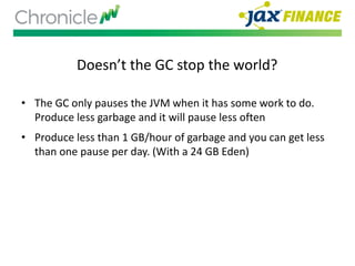 Doesn’t the GC stop the world?
• The GC only pauses the JVM when it has some work to do.
Produce less garbage and it will pause less often
• Produce less than 1 GB/hour of garbage and you can get less
than one pause per day. (With a 24 GB Eden)
 