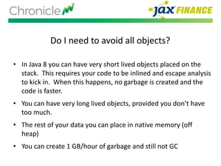 Do I need to avoid all objects?
• In Java 8 you can have very short lived objects placed on the
stack. This requires your code to be inlined and escape analysis
to kick in. When this happens, no garbage is created and the
code is faster.
• You can have very long lived objects, provided you don’t have
too much.
• The rest of your data you can place in native memory (off
heap)
• You can create 1 GB/hour of garbage and still not GC
 