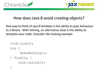 How does Java 8 avoid creating objects?
One way to think of Java 8 lambdas is the ability to pass behaviour
to a library. With inlining, an alternative view is the ability to
template your code. Consider this locking example
lock.lock();
try {
doSomething();
} finally {
lock.unlock();
}
 