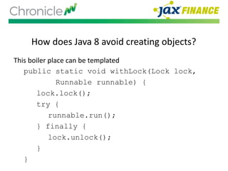 How does Java 8 avoid creating objects?
This boiler place can be templated
public static void withLock(Lock lock,
Runnable runnable) {
lock.lock();
try {
runnable.run();
} finally {
lock.unlock();
}
}
 