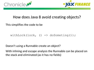 How does Java 8 avoid creating objects?
This simplifies the code to be
withLock(lock, () -> doSometing());
Doesn’t using a Runnable create an object?
With inlining and escape analysis the Runnable can be placed on
the stack and eliminated (as it has no fields)
 