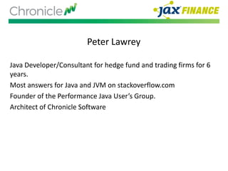 Peter Lawrey
Java Developer/Consultant for hedge fund and trading firms for 6
years.
Most answers for Java and JVM on stackoverflow.com
Founder of the Performance Java User’s Group.
Architect of Chronicle Software
 