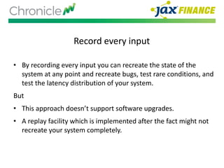 Record every input
• By recording every input you can recreate the state of the
system at any point and recreate bugs, test rare conditions, and
test the latency distribution of your system.
But
• This approach doesn’t support software upgrades.
• A replay facility which is implemented after the fact might not
recreate your system completely.
 
