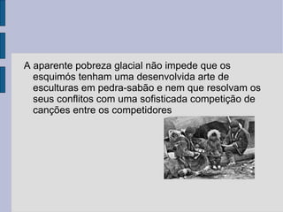 A aparente pobreza glacial não impede que os
  esquimós tenham uma desenvolvida arte de
  esculturas em pedra-sabão e nem que resolvam os
  seus conflitos com uma sofisticada competição de
  canções entre os competidores
 