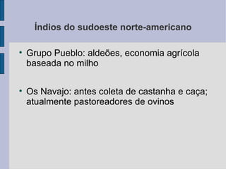 Índios do sudoeste norte-americano


    Grupo Pueblo: aldeões, economia agrícola
    baseada no milho


    Os Navajo: antes coleta de castanha e caça;
    atualmente pastoreadores de ovinos
 