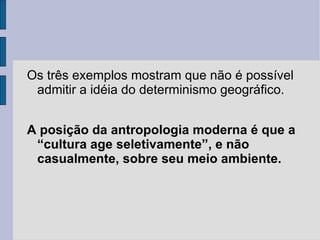 Os três exemplos mostram que não é possível
 admitir a idéia do determinismo geográfico.


A posição da antropologia moderna é que a
 “cultura age seletivamente”, e não
 casualmente, sobre seu meio ambiente.
 