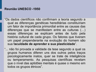 Reunião UNESCO -1950


“Os dados científicos não confirmam a teoria segundo a
  qual as diferenças genéticas hereditárias constituíriam
  um fator de importância primordial entre as causas das
  diferenças que se manifestam entre as culturas (…)
  essas diferenças se explicam antes de tudo pela
  história cultural de cada grupo. Os fatores que tiveram
  um papel prependerante na evolução do homem são
  sua faculdade de aprender e sua plasticidade”.
“... não foi provada a validade da tese segundo a qual os
   grupos humanos diferen uns dos outros pelos traços
   psicologicamente inatos, quer se trate de inteligência
   ou temperamento. As pesquisas científicas revelam
   que o nível das aptidões mentais é quase o mesmo em
   todos os grupos étnicos”.
 