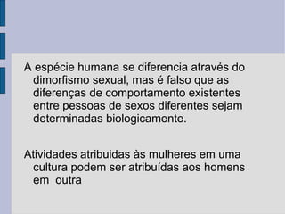 A espécie humana se diferencia através do
 dimorfismo sexual, mas é falso que as
 diferenças de comportamento existentes
 entre pessoas de sexos diferentes sejam
 determinadas biologicamente.


Atividades atribuidas às mulheres em uma
 cultura podem ser atribuídas aos homens
 em outra
 