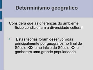 Determinismo geográfico

Considera que as diferenças do ambiente
   físico condicionam a diversidade cultural.


    Estas teorias foram desenvolvidas
    principalmente por geógrafos no final do
    Século XIX e no início do Século XX e
    ganharam uma grande popularidade.
 