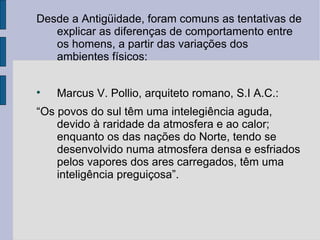 Desde a Antigüidade, foram comuns as tentativas de
   explicar as diferenças de comportamento entre
   os homens, a partir das variações dos
   ambientes físicos:


    Marcus V. Pollio, arquiteto romano, S.I A.C.:
“Os povos do sul têm uma intelegiência aguda,
    devido à raridade da atmosfera e ao calor;
    enquanto os das nações do Norte, tendo se
    desenvolvido numa atmosfera densa e esfriados
    pelos vapores dos ares carregados, têm uma
    inteligência preguiçosa”.
 