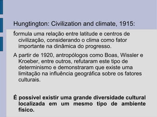 Hungtington: Civilization and climate, 1915:
formula uma relação entre latitude e centros de
  civilização, considerando o clima como fator
  importante na dinâmica do progresso.
A partir de 1920, antropólogos como Boas, Wissler e
  Kroeber, entre outros, refutaram este tipo de
  determinismo e demonstraram que existe uma
  limitação na influência geográfica sobre os fatores
  culturais.


É possível existir uma grande diversidade cultural
  localizada em um mesmo tipo de ambiente
  físico.
 